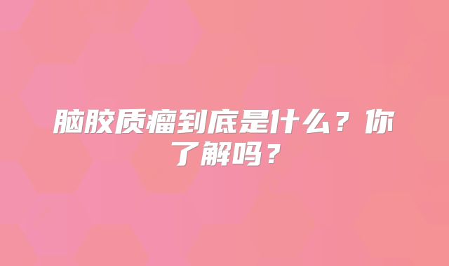 脑胶质瘤到底是什么？你了解吗？