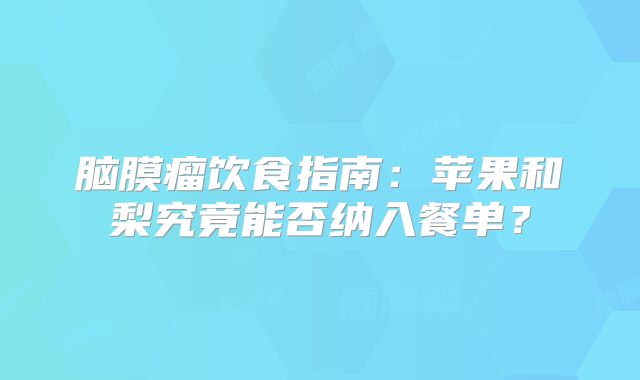 脑膜瘤饮食指南：苹果和梨究竟能否纳入餐单？