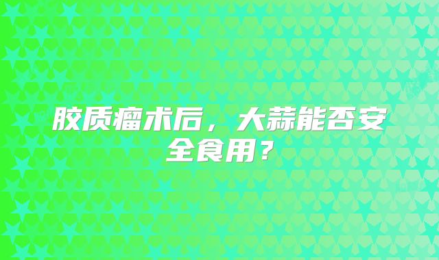 胶质瘤术后，大蒜能否安全食用？
