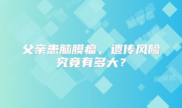 父亲患脑膜瘤，遗传风险究竟有多大？