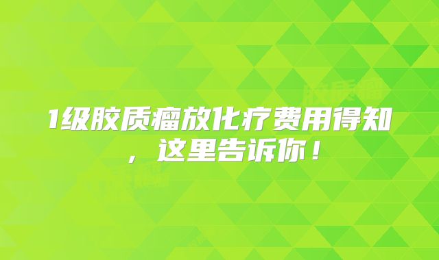 1级胶质瘤放化疗费用得知，这里告诉你！