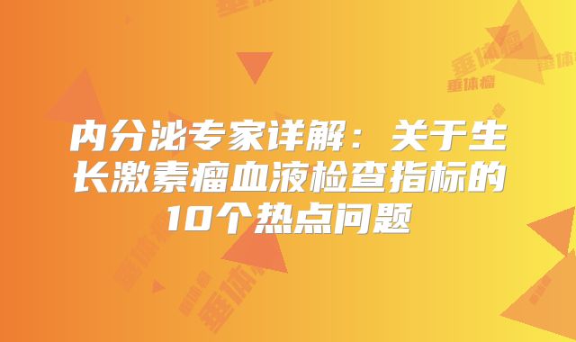 内分泌专家详解：关于生长激素瘤血液检查指标的10个热点问题