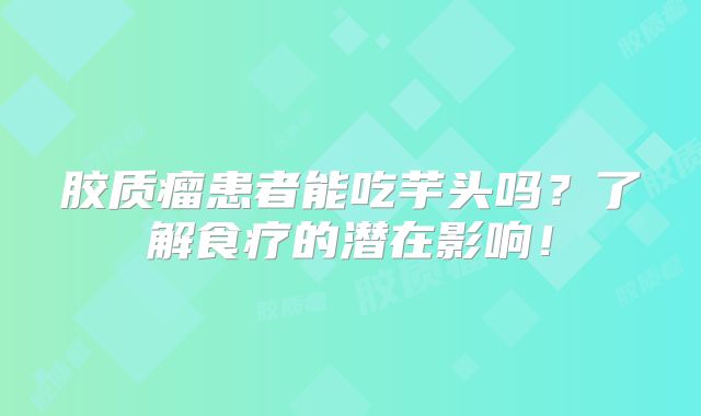 胶质瘤患者能吃芋头吗？了解食疗的潜在影响！