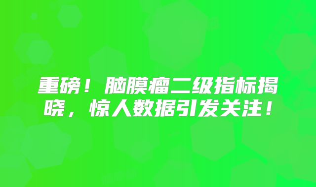 重磅！脑膜瘤二级指标揭晓，惊人数据引发关注！