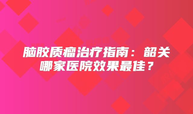 脑胶质瘤治疗指南：韶关哪家医院效果最佳？