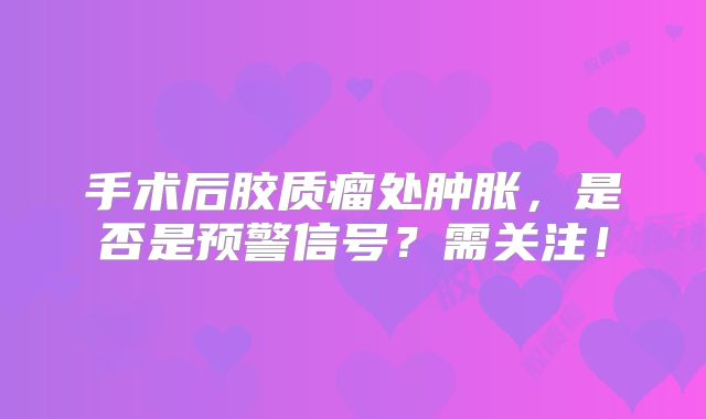 手术后胶质瘤处肿胀，是否是预警信号？需关注！
