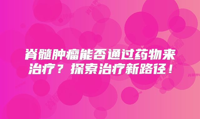 脊髓肿瘤能否通过药物来治疗？探索治疗新路径！