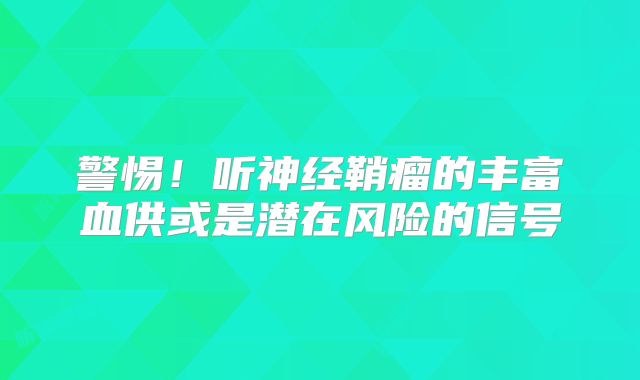 警惕！听神经鞘瘤的丰富血供或是潜在风险的信号