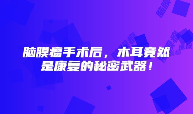 脑膜瘤手术后，木耳竟然是康复的秘密武器！