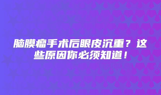 脑膜瘤手术后眼皮沉重？这些原因你必须知道！