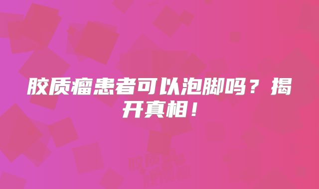 胶质瘤患者可以泡脚吗？揭开真相！