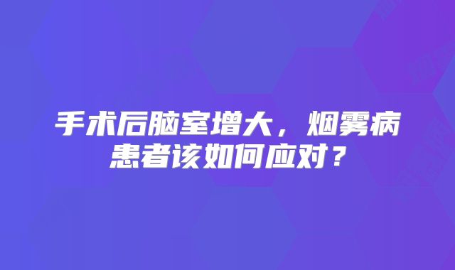手术后脑室增大，烟雾病患者该如何应对？