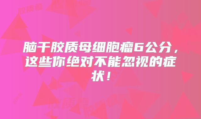 脑干胶质母细胞瘤6公分，这些你绝对不能忽视的症状！