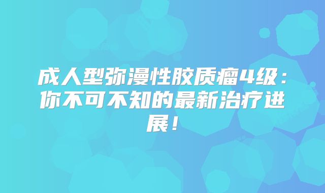 成人型弥漫性胶质瘤4级：你不可不知的最新治疗进展！