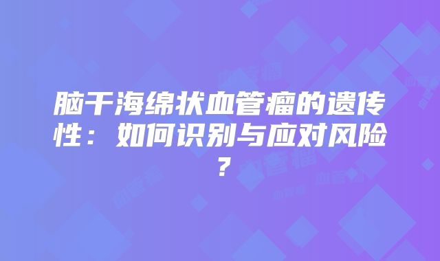 脑干海绵状血管瘤的遗传性：如何识别与应对风险？