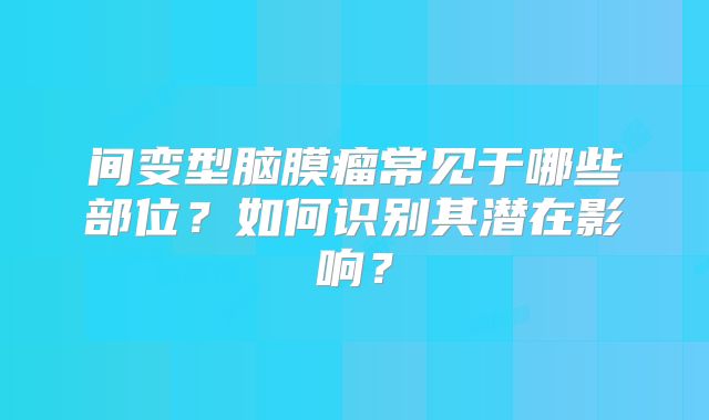 间变型脑膜瘤常见于哪些部位？如何识别其潜在影响？