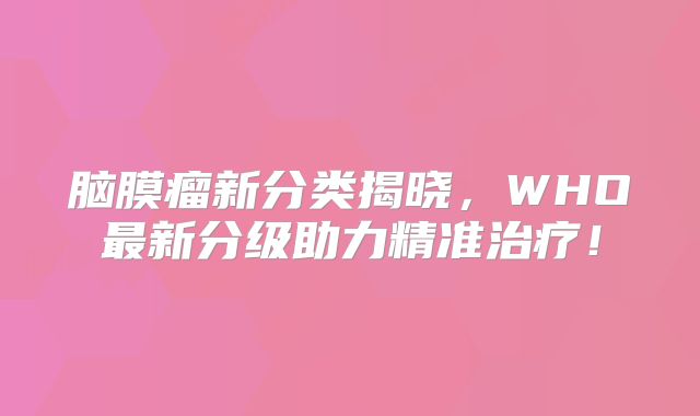 脑膜瘤新分类揭晓，WHO最新分级助力精准治疗！