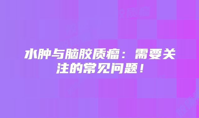 水肿与脑胶质瘤：需要关注的常见问题！
