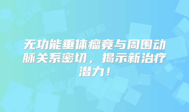 无功能垂体瘤竟与周围动脉关系密切，揭示新治疗潜力！