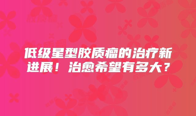 低级星型胶质瘤的治疗新进展！治愈希望有多大？