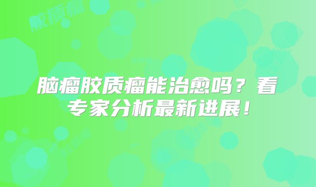 脑瘤胶质瘤能治愈吗？看专家分析最新进展！