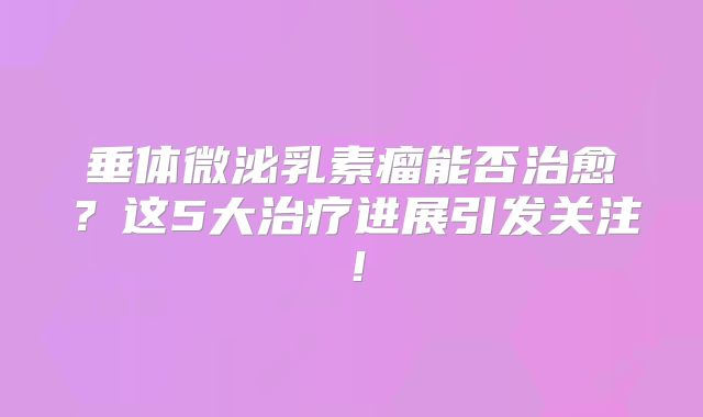 垂体微泌乳素瘤能否治愈？这5大治疗进展引发关注！