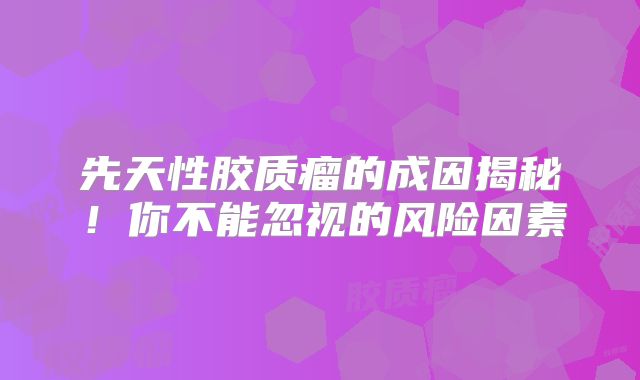 先天性胶质瘤的成因揭秘！你不能忽视的风险因素