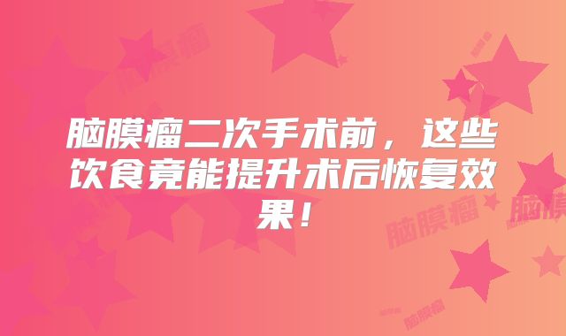 脑膜瘤二次手术前，这些饮食竟能提升术后恢复效果！