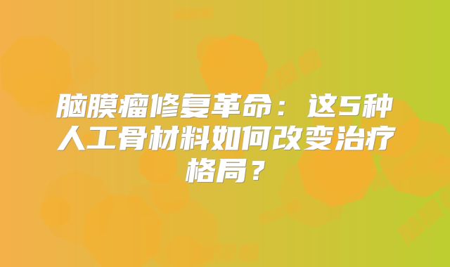 脑膜瘤修复革命：这5种人工骨材料如何改变治疗格局？