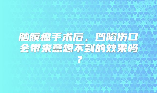 脑膜瘤手术后，凹陷伤口会带来意想不到的效果吗？