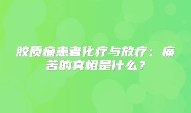 胶质瘤患者化疗与放疗：痛苦的真相是什么？