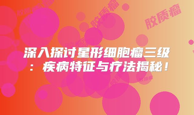 深入探讨星形细胞瘤三级：疾病特征与疗法揭秘！