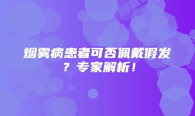 烟雾病患者可否佩戴假发？专家解析！