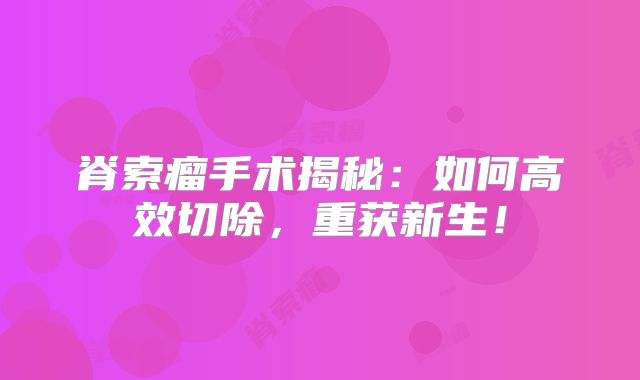 脊索瘤手术揭秘：如何高效切除，重获新生！