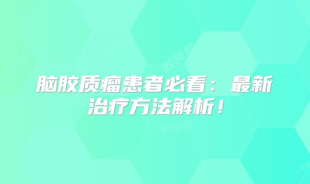 脑胶质瘤患者必看：最新治疗方法解析！