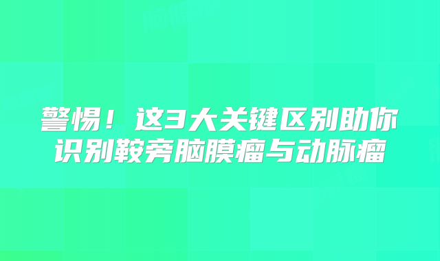 警惕！这3大关键区别助你识别鞍旁脑膜瘤与动脉瘤