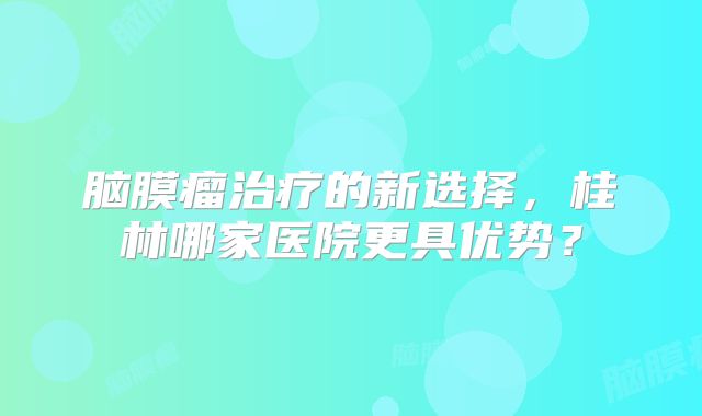 脑膜瘤治疗的新选择，桂林哪家医院更具优势？