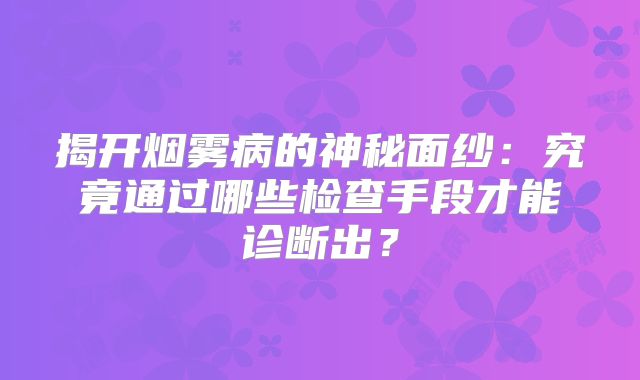 揭开烟雾病的神秘面纱：究竟通过哪些检查手段才能诊断出？