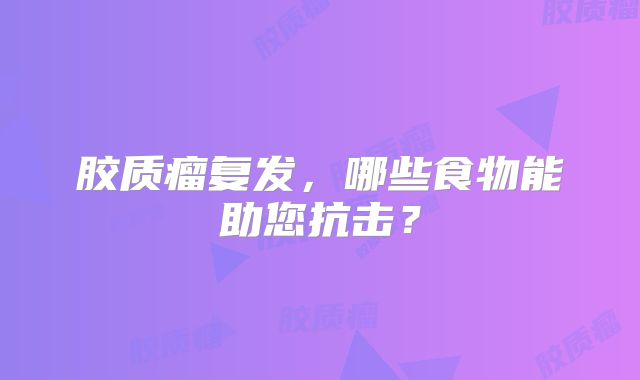 胶质瘤复发，哪些食物能助您抗击？