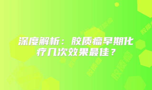 深度解析：胶质瘤早期化疗几次效果最佳？