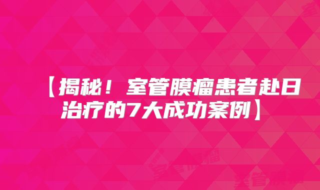 【揭秘！室管膜瘤患者赴日治疗的7大成功案例】