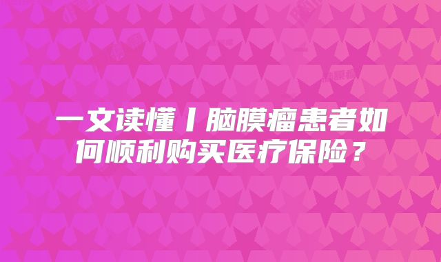 一文读懂丨脑膜瘤患者如何顺利购买医疗保险？