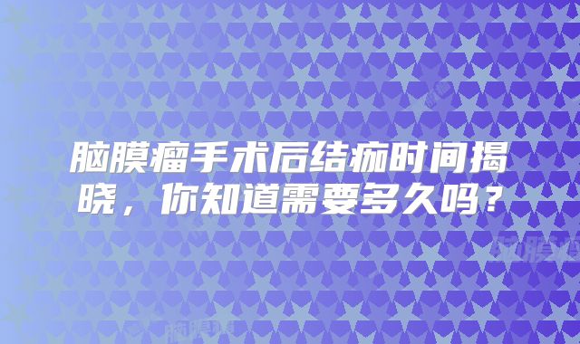 脑膜瘤手术后结痂时间揭晓，你知道需要多久吗？