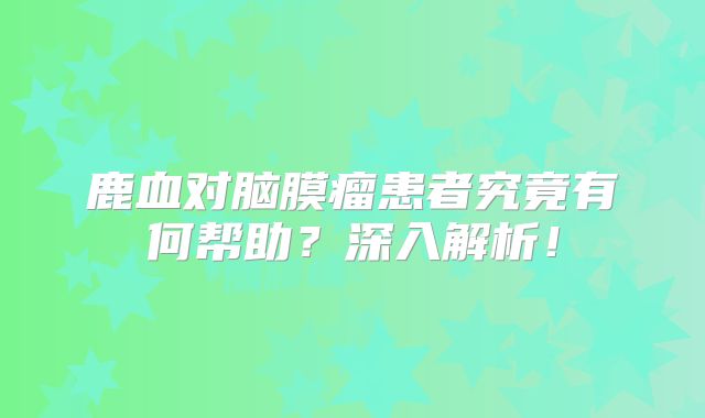 鹿血对脑膜瘤患者究竟有何帮助？深入解析！