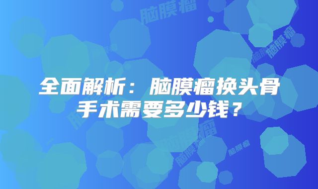 全面解析：脑膜瘤换头骨手术需要多少钱？