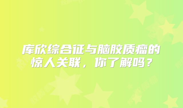 库欣综合征与脑胶质瘤的惊人关联，你了解吗？