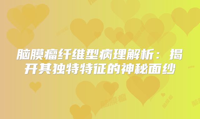脑膜瘤纤维型病理解析：揭开其独特特征的神秘面纱