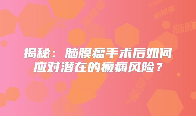 揭秘：脑膜瘤手术后如何应对潜在的癫痫风险？