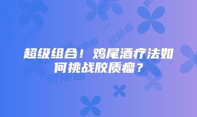 超级组合！鸡尾酒疗法如何挑战胶质瘤？