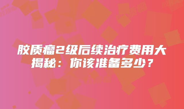 胶质瘤2级后续治疗费用大揭秘：你该准备多少？